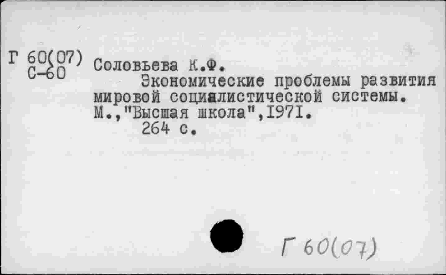 ﻿г
Соловьева К.Ф.
Экономические проблемы развития мировой социалистической системы. М.,"Высшая школа",1971.
264 с.
Г 60(01)